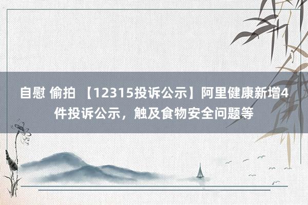 自慰 偷拍 【12315投诉公示】阿里健康新增4件投诉公示，触及食物安全问题等