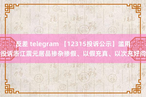 反差 telegram 【12315投诉公示】滥用者投诉浙江震元居品掺杂掺假、以假充真、以次充好问题