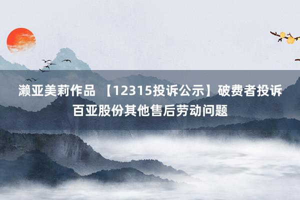 濑亚美莉作品 【12315投诉公示】破费者投诉百亚股份其他售后劳动问题