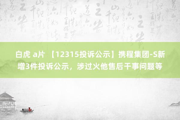 白虎 a片 【12315投诉公示】携程集团-S新增3件投诉公示，涉过火他售后干事问题等