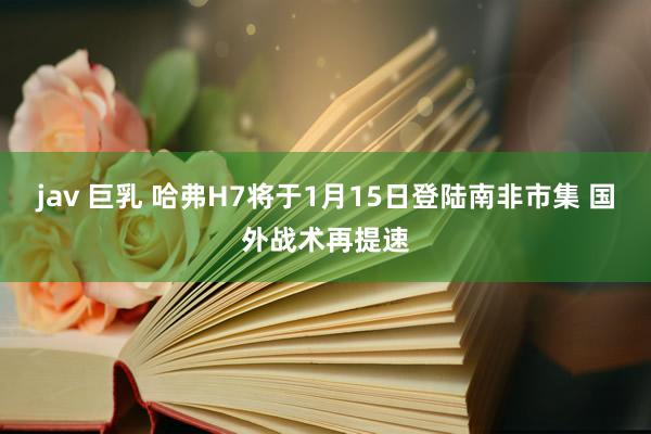 jav 巨乳 哈弗H7将于1月15日登陆南非市集 国外战术再提速