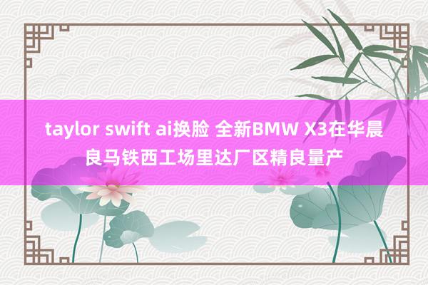 taylor swift ai换脸 全新BMW X3在华晨良马铁西工场里达厂区精良量产