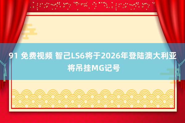 91 免费视频 智己LS6将于2026年登陆澳大利亚 将吊挂MG记号