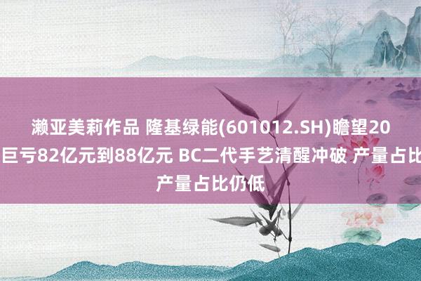 濑亚美莉作品 隆基绿能(601012.SH)瞻望2024年巨亏82亿元到88亿元 BC二代手艺清醒冲破 产量占比仍低