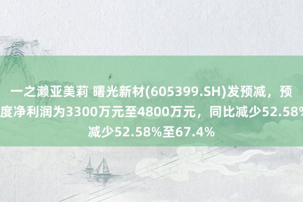 一之濑亚美莉 曙光新材(605399.SH)发预减，预测2024年度净利润为3300万元至4800万元，同比减少52.58%至67.4%
