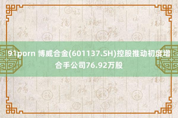 91porn 博威合金(601137.SH)控股推动初度增合手公司76.92万股
