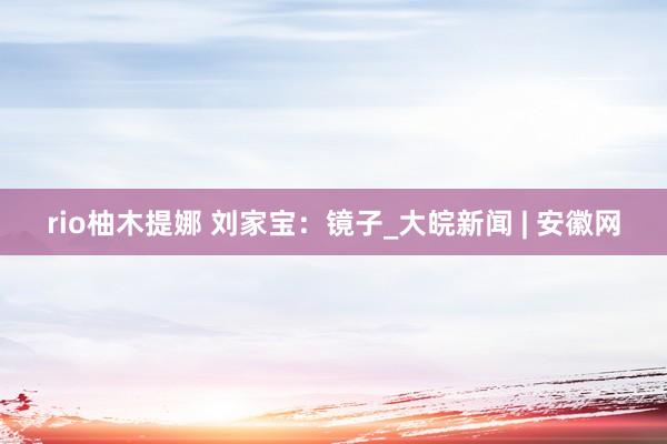 rio柚木提娜 刘家宝：镜子_大皖新闻 | 安徽网