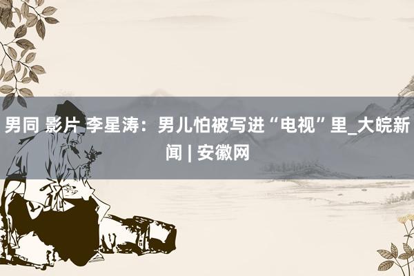 男同 影片 李星涛：男儿怕被写进“电视”里_大皖新闻 | 安徽网