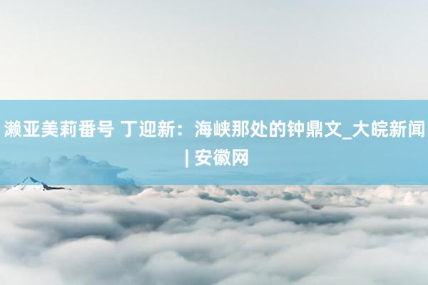 濑亚美莉番号 丁迎新：海峡那处的钟鼎文_大皖新闻 | 安徽网