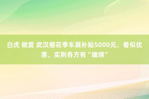 白虎 做爱 武汉樱花季车展补贴5000元，看似优惠，实则各方有“缠绵”