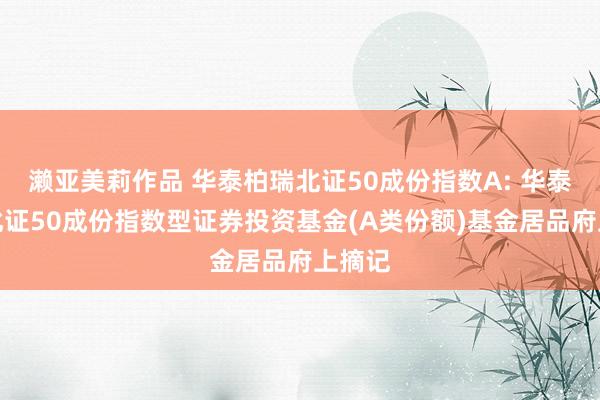 濑亚美莉作品 华泰柏瑞北证50成份指数A: 华泰柏瑞北证50成份指数型证券投资基金(A类份额)基金居品府上摘记