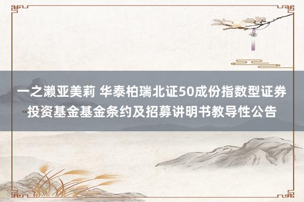 一之濑亚美莉 华泰柏瑞北证50成份指数型证券投资基金基金条约及招募讲明书教导性公告