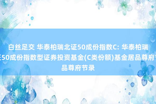 白丝足交 华泰柏瑞北证50成份指数C: 华泰柏瑞北证50成份指数型证券投资基金(C类份额)基金居品尊府节录
