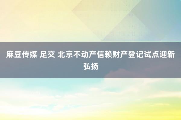 麻豆传媒 足交 北京不动产信赖财产登记试点迎新弘扬
