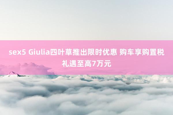 sex5 Giulia四叶草推出限时优惠 购车享购置税礼遇至高7万元