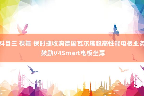 科目三 裸舞 保时捷收购德国瓦尔塔超高性能电板业务 鼓励V4Smart电板坐蓐
