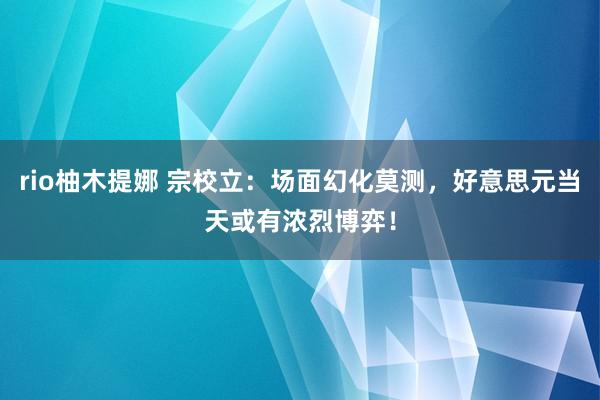rio柚木提娜 宗校立：场面幻化莫测，好意思元当天或有浓烈博弈！