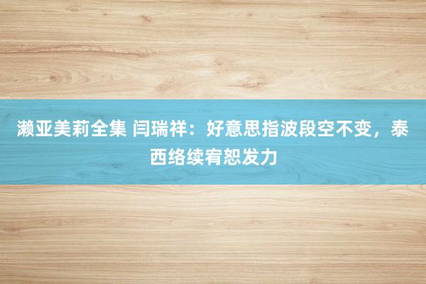 濑亚美莉全集 闫瑞祥：好意思指波段空不变，泰西络续宥恕发力