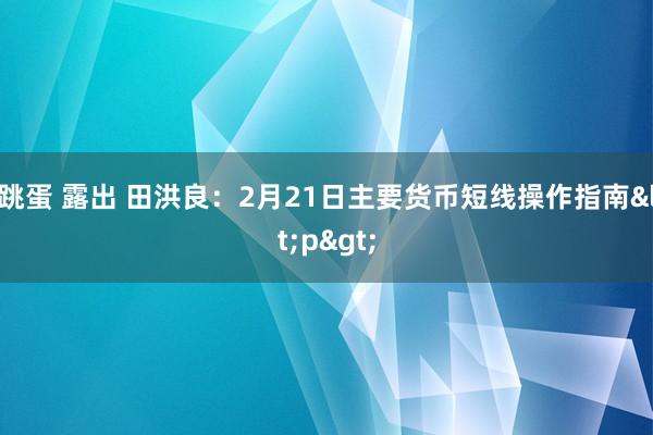 跳蛋 露出 田洪良：2月21日主要货币短线操作指南<p>