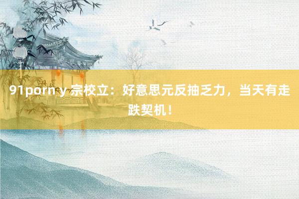 91porn y 宗校立：好意思元反抽乏力，当天有走跌契机！