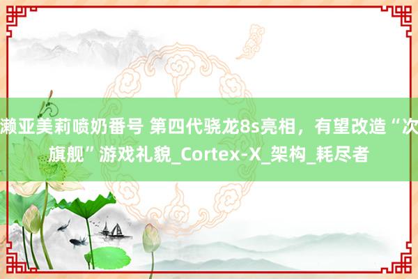 濑亚美莉喷奶番号 第四代骁龙8s亮相，有望改造“次旗舰”游戏礼貌_Cortex-X_架构_耗尽者