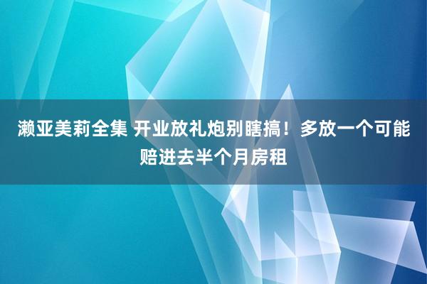濑亚美莉全集 开业放礼炮别瞎搞！多放一个可能赔进去半个月房租
