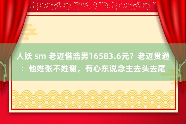 人妖 sm 老迈借浩男16583.6元？老迈贯通：他姓张不姓谢，有心东说念主去头去尾