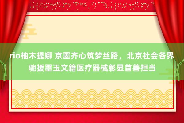 rio柚木提娜 京墨齐心筑梦丝路，北京社会各界驰援墨玉文籍医疗器械彰显首善担当