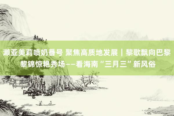 濑亚美莉喷奶番号 聚焦高质地发展｜黎歌飘向巴黎 黎锦惊艳秀场——看海南“三月三”新风俗