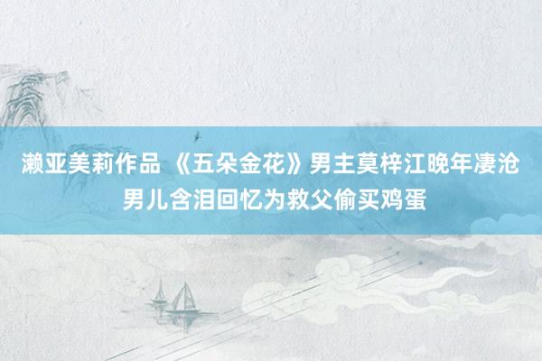 濑亚美莉作品 《五朵金花》男主莫梓江晚年凄沧 男儿含泪回忆为救父偷买鸡蛋