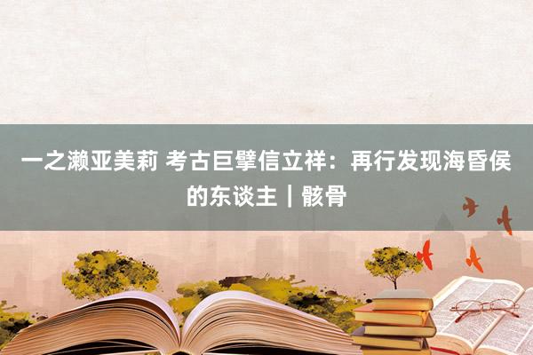 一之濑亚美莉 考古巨擘信立祥：再行发现海昏侯的东谈主｜骸骨