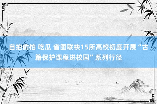 自拍偷拍 吃瓜 省图联袂15所高校初度开展“古籍保护课程进校园”系列行径