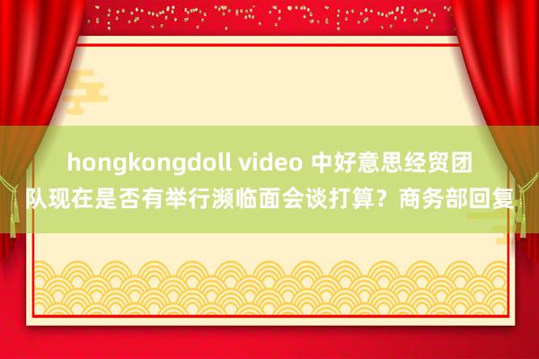 hongkongdoll video 中好意思经贸团队现在是否有举行濒临面会谈打算？商务部回复