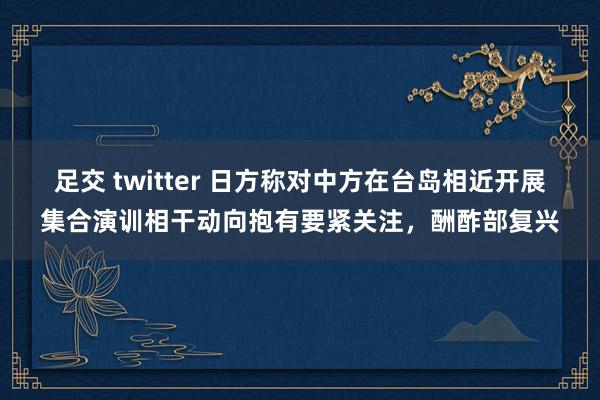足交 twitter 日方称对中方在台岛相近开展集合演训相干动向抱有要紧关注，酬酢部复兴