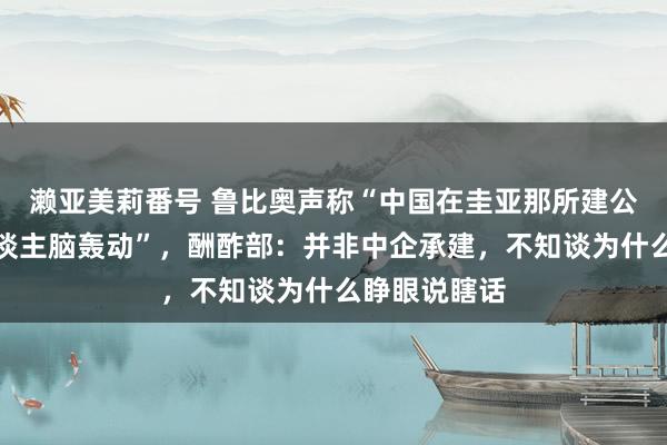濑亚美莉番号 鲁比奥声称“中国在圭亚那所建公路差点让东谈主脑轰动”，酬酢部：并非中企承建，不知谈为什么睁眼说瞎话