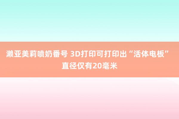 濑亚美莉喷奶番号 3D打印可打印出“活体电板” 直径仅有20毫米