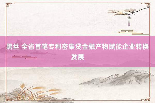 黑丝 全省首笔专利密集贷金融产物赋能企业转换发展