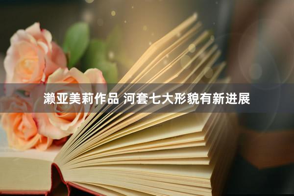 濑亚美莉作品 河套七大形貌有新进展
