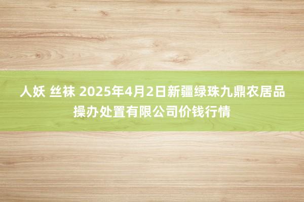 人妖 丝袜 2025年4月2日新疆绿珠九鼎农居品操办处置有限公司价钱行情