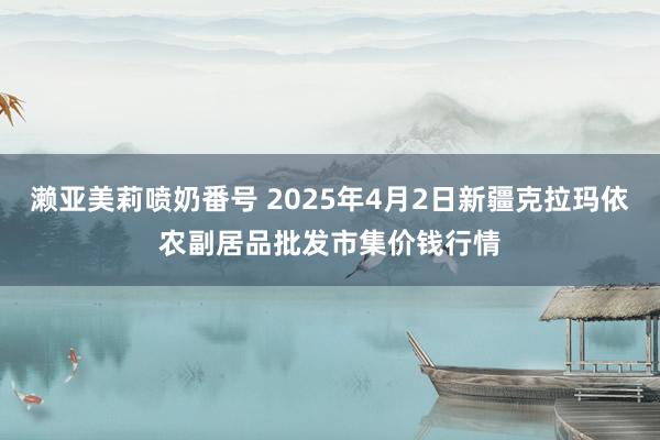 濑亚美莉喷奶番号 2025年4月2日新疆克拉玛依农副居品批发市集价钱行情