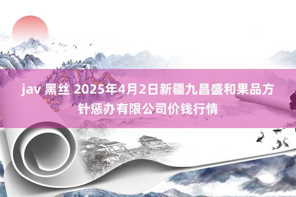 jav 黑丝 2025年4月2日新疆九昌盛和果品方针惩办有限公司价钱行情