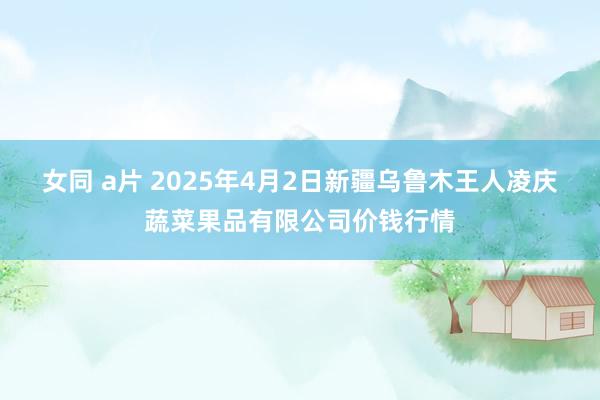 女同 a片 2025年4月2日新疆乌鲁木王人凌庆蔬菜果品有限公司价钱行情