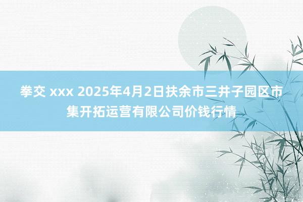 拳交 xxx 2025年4月2日扶余市三井子园区市集开拓运营有限公司价钱行情