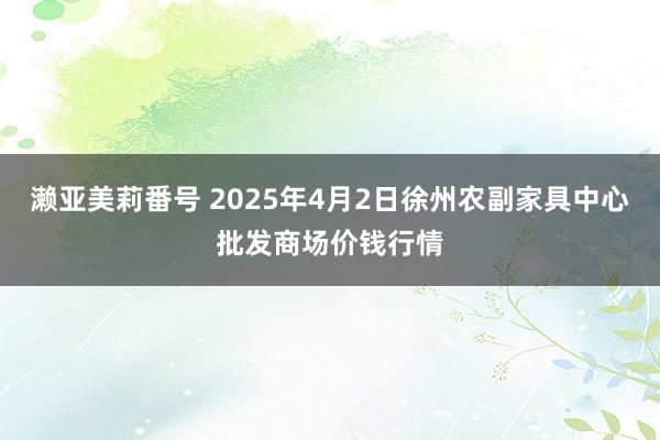 濑亚美莉番号 2025年4月2日徐州农副家具中心批发商场价钱行情