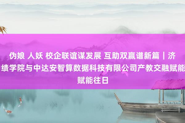 伪娘 人妖 校企联谊谋发展 互助双赢谱新篇｜济南功绩学院与中达安智算数据科技有限公司产教交融赋能往日