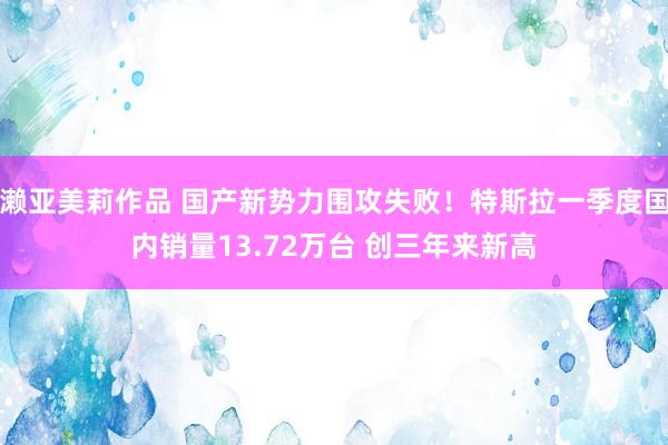 濑亚美莉作品 国产新势力围攻失败！特斯拉一季度国内销量13.72万台 创三年来新高