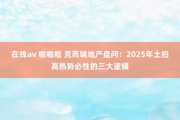 在线av 啪啪啦 克而瑞地产盘问：2025年土拍高热势必性的三大逻辑