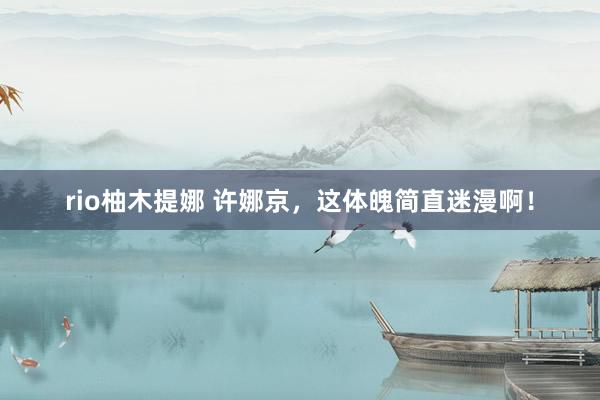 rio柚木提娜 许娜京，这体魄简直迷漫啊！