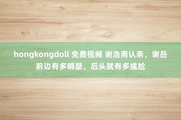 hongkongdoll 免费视频 谢浩南认亲，谢岳前边有多嘚瑟，后头就有多尴尬