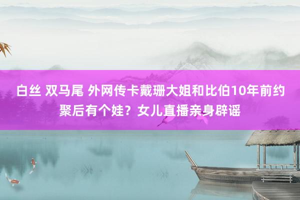 白丝 双马尾 外网传卡戴珊大姐和比伯10年前约聚后有个娃？女儿直播亲身辟谣
